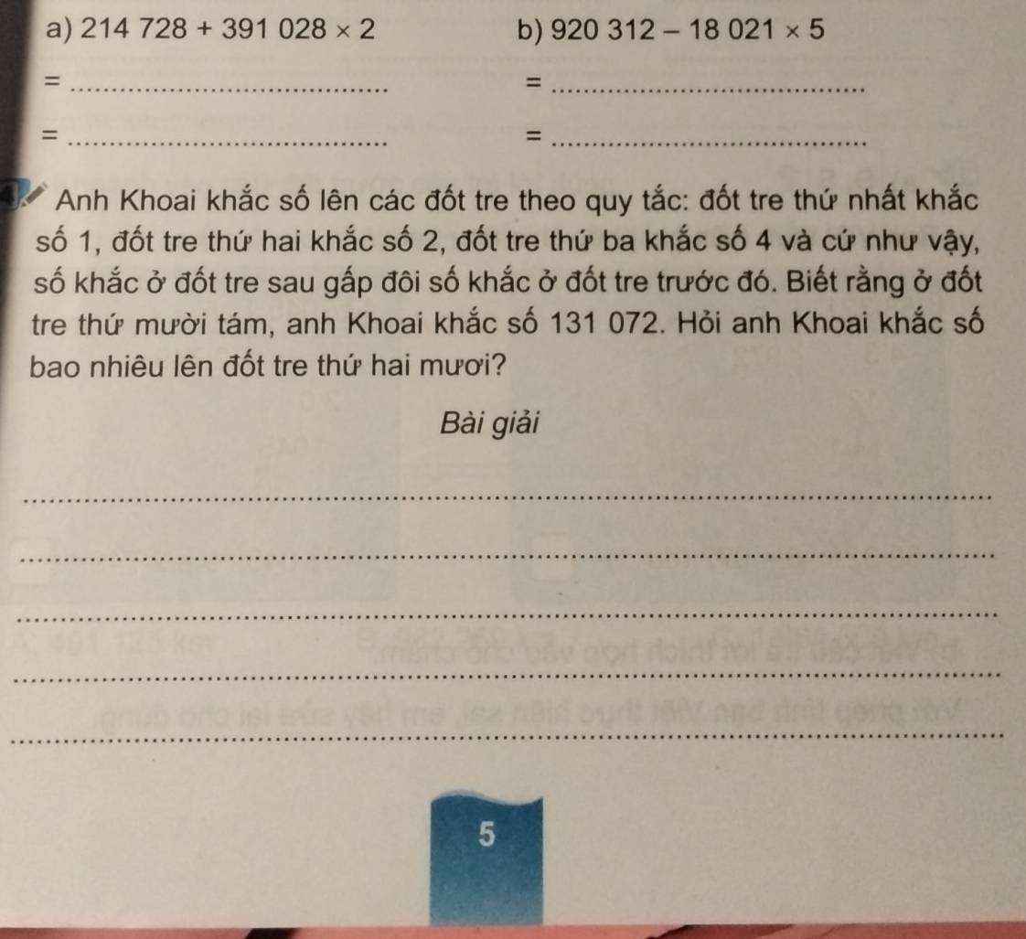 214728+391028* 2 b) 920312-18021* 5
_= 
_= 
_= 
_= 
Anh Khoai khắc số lên các đốt tre theo quy tắc: đốt tre thứ nhất khắc 
số 1, đốt tre thứ hai khắc số 2, đốt tre thứ ba khắc số 4 và cứ như vậy, 
số khắc ở đốt tre sau gắp đôi số khắc ở đốt tre trước đó. Biết rằng ở đốt 
tre thứ mười tám, anh Khoai khắc số 131 072. Hỏi anh Khoai khắc số 
bao nhiêu lên đốt tre thứ hai mươi? 
Bài giải 
_ 
_ 
_ 
_ 
_ 
5