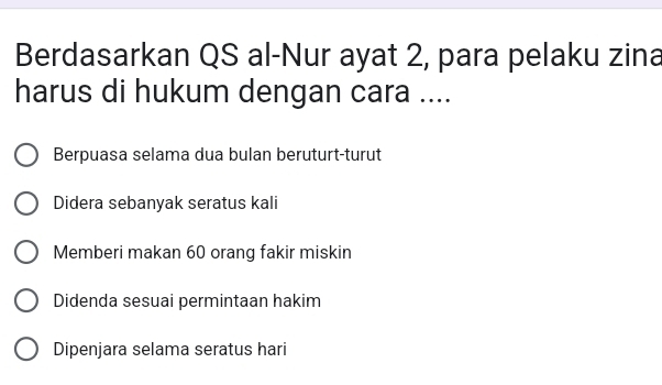 Berdasarkan QS al-Nur ayat 2, para pelaku zina
harus di hukum dengan cara ....
Berpuasa selama dua bulan beruturt-turut
Didera sebanyak seratus kali
Memberi makan 60 orang fakir miskin
Didenda sesuai permintaan hakim
Dipenjara selama seratus hari