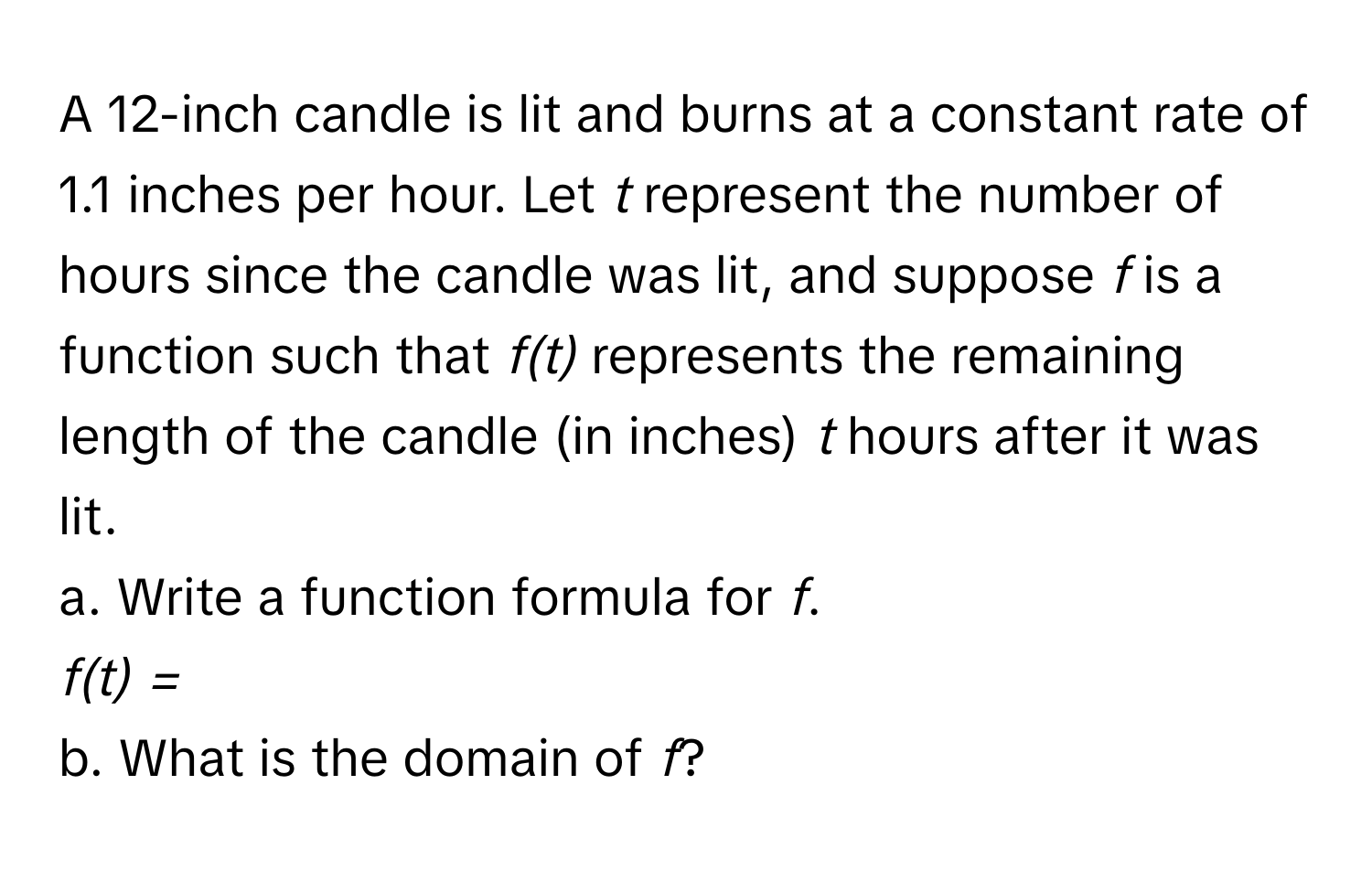 A 12-inch candle is lit and burns at a constant rate of 1.1 inches per hour. Let *t* represent the number of hours since the candle was lit, and suppose *f* is a function such that *f(t)* represents the remaining length of the candle (in inches) *t* hours after it was lit. 
a. Write a function formula for *f*. 
*f(t) =*  
b. What is the domain of *f*?