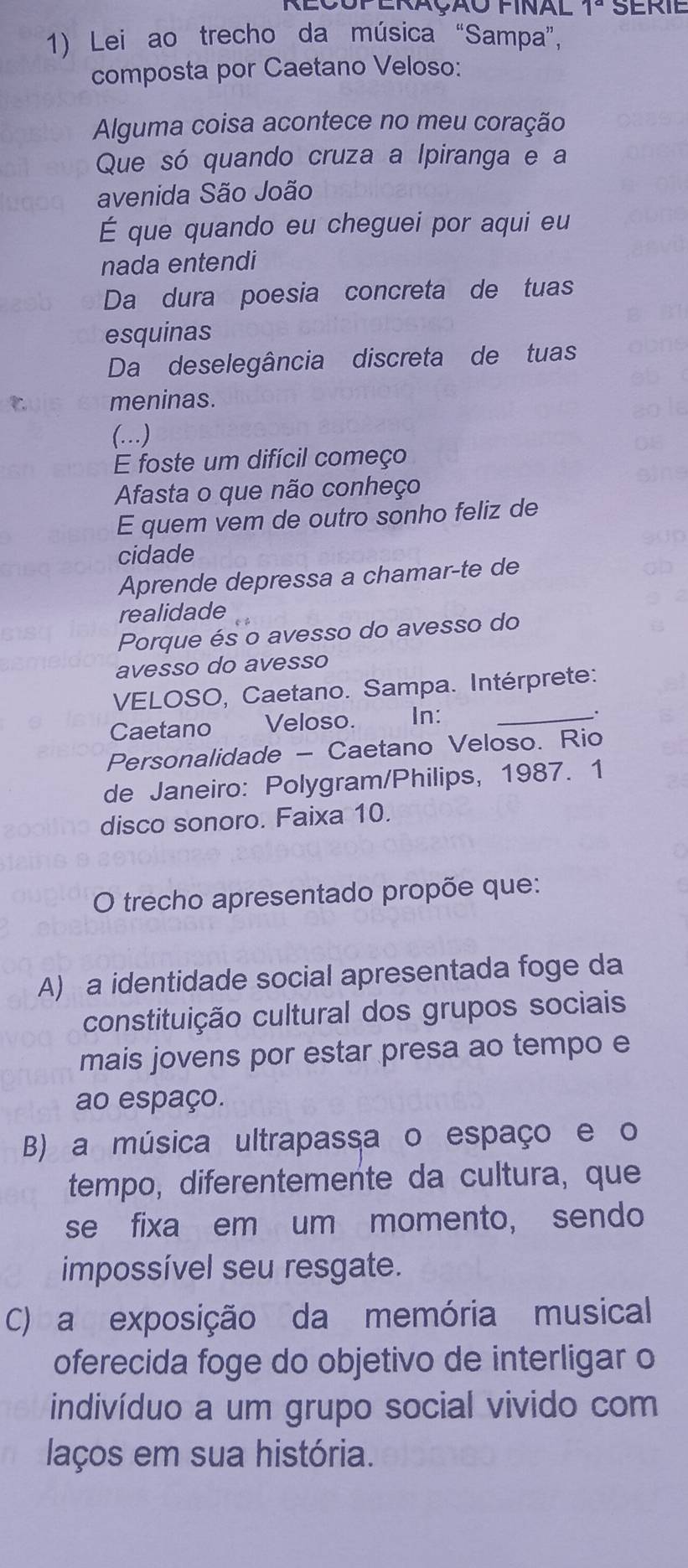 Aloup eração final 1º serie
1) Lei ao trecho da música “Sampa”,
composta por Caetano Veloso:
Alguma coisa acontece no meu coração
Que só quando cruza a Ipiranga e a
avenida São João
É que quando eu cheguei por aqui eu
nada entendi
Da dura poesia concreta de tuas
esquinas
Da deselegância discreta de tuas
meninas.
(…)
E foste um difícil começo
Afasta o que não conheço
E quem vem de outro sonho feliz de
cidade
Aprende depressa a chamar-te de
realidade
Porque és o avesso do avesso do
avesso do avesso
VELOSO, Caetano. Sampa. Intérprete:
Caetano Veloso. In:_
_.
Personalidade - Caetano Veloso. Rio
de Janeiro: Polygram/Philips, 1987. 1
disco sonoro. Faixa 10.
O trecho apresentado propõe que:
A) a identidade social apresentada foge da
constituição cultural dos grupos sociais
mais jovens por estar presa ao tempo e
ao espaço.
B) a música ultrapassa o espaço e o
tempo, diferentemente da cultura, que
se fixa em um momento, sendo
impossível seu resgate.
C) a exposição da memória musical
oferecida foge do objetivo de interligar o
indivíduo a um grupo social vivido com
laços em sua história.