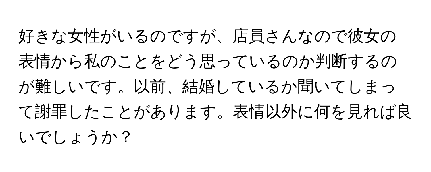 好きな女性がいるのですが、店員さんなので彼女の表情から私のことをどう思っているのか判断するのが難しいです。以前、結婚しているか聞いてしまって謝罪したことがあります。表情以外に何を見れば良いでしょうか？