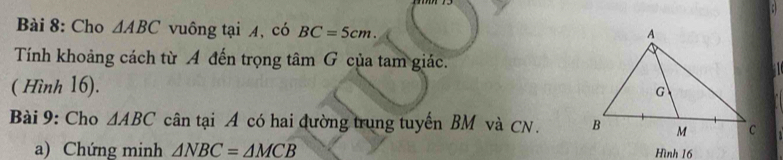 Cho △ ABC vuông tại 4, có BC=5cm. 
Tính khoảng cách từ A đến trọng t tan G của tam giác. 
( Hình 16). 
Bài 9: Cho △ ABC cân tại A có hai đường trung tuyến BM và CN. 
a) Chứng minh △ NBC=△ MCB Hình 16