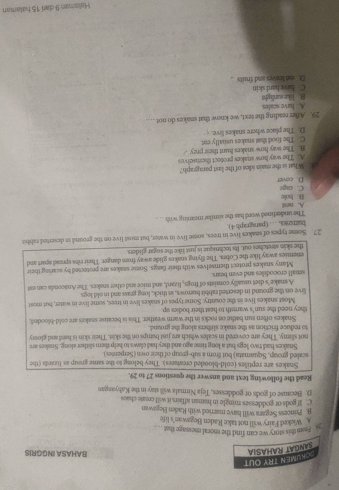 DOKUMEN TRY OUT
SANGAT RAHASIA
BAHASA INGGRIS
26. From this story we can find the moral message that . . ..
A. Wicked Fairy will not take Raden Begawan’s life
B. Princess Segara will have married with Raden Begawan
C. If gods or goddesses mingle in human affairs it will create chaos
D. Because of gods or goddesses, Teja Nirmala will stay in the Kahyangan
Read the following text and answer the questions 27 to 29.
Snakes are reptiles (cold-blooded creatures). They belong to the same group as lizards (the
scaled group, Squamata) but from a sub-group of their own (Serpentes).
Snakes had two legs but a long time ago and they had claws to help them slither along. Snakes are
not slimy. They are covered in scales which are just bumps on the skin. Their skin is hard and glossy
to reduce friction as the snake slithers along the ground.
Snakes often sun bathe on rocks in the warm weather. This is because snakes are cold-blooded;
they need the sun’s warmth to heat their bodies up.
Most snakes live in the country. Some types of snakes live in trees, some live in water, but most
live on the ground in deserted rabbit burrows, in thick, long grass and in old logs.
A snake’s diet usually consists of frogs, lizard, and mice and other snakes. The Anaconda can eat
small crocodiles and even bears.
Many snakes protect themselves with their fangs. Some snakes are protected by scaring their
enemies away like the Cobra. The flying snakes glide away from danger. Their ribs spread apart and
the skin stretches out. Its technique is just like the sugar gliders.
27. Some types of snakes live in trees, some live in water, but most live on the ground in deserted rabbit
burrows, . . . (paragraph 4).
The underlined word has the similar meaning with . . ..
A. nest
B. hole
C. cage
D. cover
8. What is the main idea of the last paragraph?
A. The way how snakes protect themselves
B. The way how snakes hunt their prey
C. The food that snakes usually eat.
D. The place where snakes live.
29. After reading the text, we know that snakes do not …
A. have scales
B like sunlight
C. have hard skin
D. eat leaves and fruits
Halaman 9 dari 15 halaman