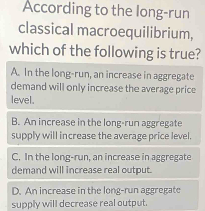 According to the long-run
classical macroequilibrium,
which of the following is true?
A. In the long-run, an increase in aggregate
demand will only increase the average price
level.
B. An increase in the long-run aggregate
supply will increase the average price level.
C. In the long-run, an increase in aggregate
demand will increase real output.
D. An increase in the long-run aggregate
supply will decrease real output.