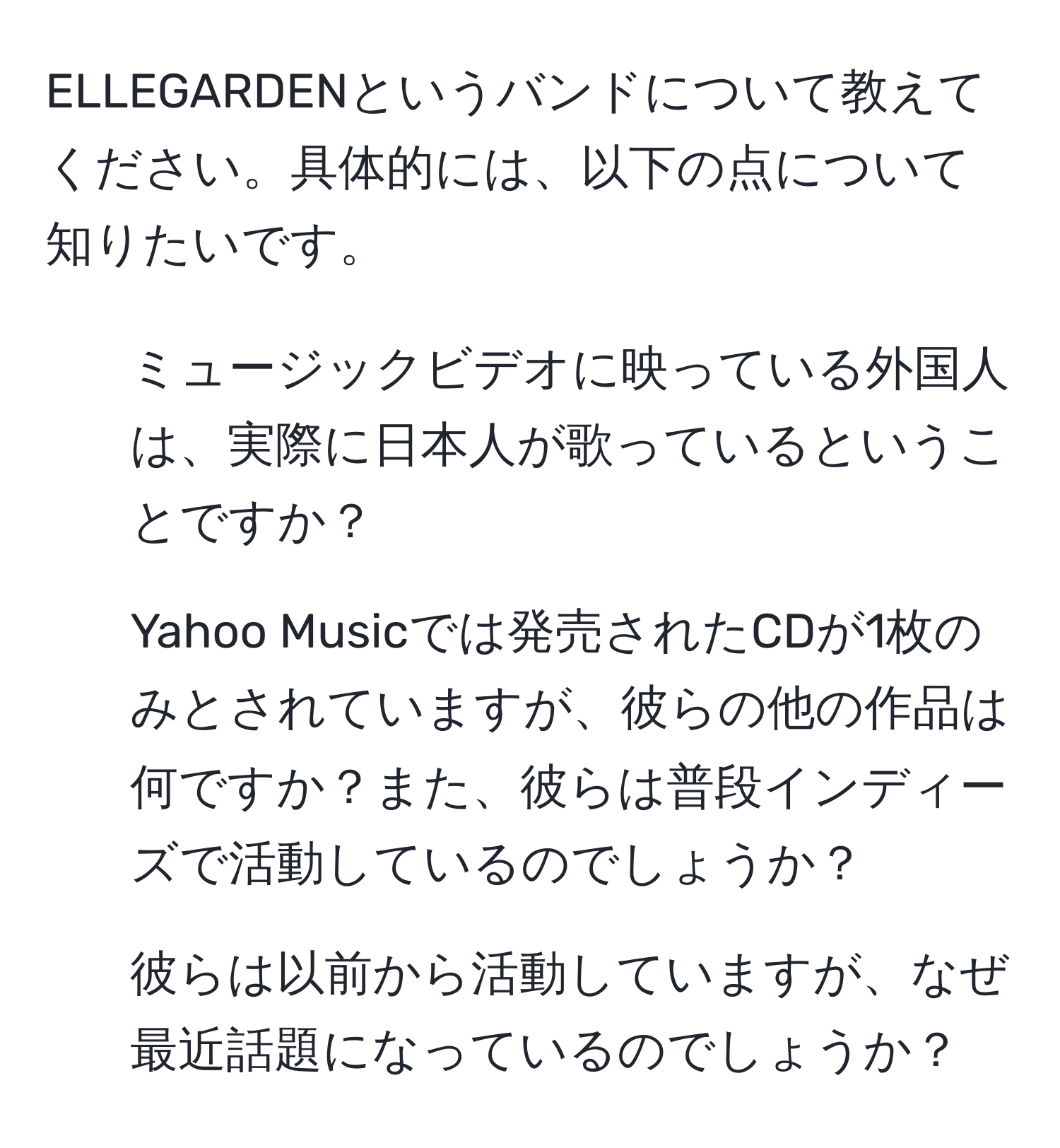 ELLEGARDENというバンドについて教えてください。具体的には、以下の点について知りたいです。  
1) ミュージックビデオに映っている外国人は、実際に日本人が歌っているということですか？  
2) Yahoo Musicでは発売されたCDが1枚のみとされていますが、彼らの他の作品は何ですか？また、彼らは普段インディーズで活動しているのでしょうか？  
3) 彼らは以前から活動していますが、なぜ最近話題になっているのでしょうか？