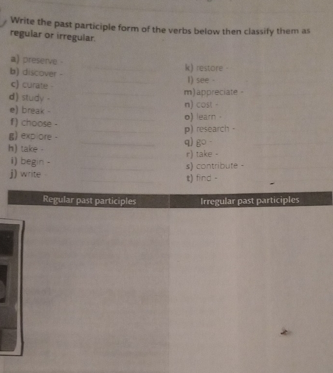 Write the past participle form of the verbs below then classify them as 
regular or irregular. 
a) preserve - 
k) restore - 
b) discover - I) see - 
c) curate - 
d) study - 
m)appreciate - 
e) break - 
n) cost - 
o) learn - 
f) choose - 
p) research - 
g) explore - q) go - 
h) take - 
r) take - 
i) begin - 
s) contribute - 
j) write - 
t) find - 
Regular past participles Irregular past participles