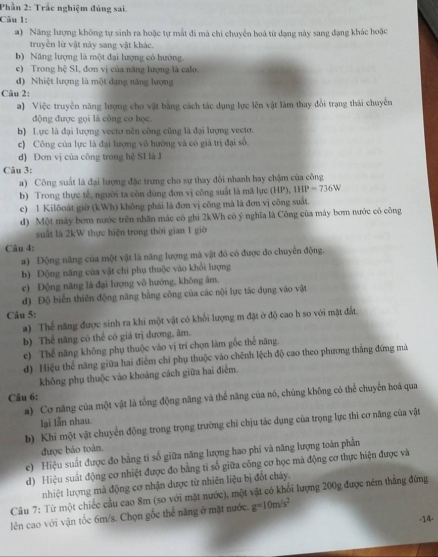 Phần 2: Trắc nghiệm đúng sai.
Câu 1:
a) Năng lượng không tự sinh ra hoặc tự mất đi mà chi chuyển hoá từ dạng này sang dạng khác hoặc
truyền lừ vật này sang vật khác.
b) Năng lượng là một đại lượng có hướng.
c) Trong hệ SI, đơn vị của năng lượng là calo.
d) Nhiệt lượng là một dạng năng lượng
Câu 2:
a) Việc truyền năng lượng cho vật bằng cách tác dụng lực lên vật làm thay đổi trạng thái chuyển
động được gọi là công cơ học
b) Lực là đại lượng vectơ nên công cũng là đại lượng vectơ.
c) Công của lực là đại lượng vô hướng và có giá trị đại số.
d) Đơn vị của công trong hệ SI là J
Câu 3:
a) Công suất là đại lượng đặc trưng cho sự thay đổi nhanh hay chậm của công
b) Trong thực tế, người ta còn dùng đơn vị công suất là mã lực (HP), 1HP=736W
c) 1 Kilôoát giờ (kWh) không phải là đơn vị công mà là đơn vị công suất.
d) Một máy bơm nước trên nhãn mác có ghi 2kWh có ý nghĩa là Công của máy bơm nước có công
suất là 2kW thực hiện trong thời gian 1 giờ
Câu 4:
a) Động năng của một vật là năng lượng mà vật đó có được do chuyển động.
b) Động năng của vật chi phụ thuộc vào khổi lượng
c) Động năng là đại lượng vô hướng, không âm,
d) Độ biến thiên động năng bằng công của các nội lực tác dụng vào vật
Câu 5:
a) Thế năng được sinh ra khi một vật có khối lượng m đặt ở độ cao h so với mặt đất.
b) Thể năng có thể có giá trị dương, âm.
c) Thể năng không phụ thuộc vào vị trí chọn làm gốc thế năng.
d) Hiệu thế năng giữa hai điểm chỉ phụ thuộc vào chênh lệch độ cao theo phương thắng đứng mà
không phụ thuộc vào khoảng cách giữa hai điểm.
Câu 6:
a) Cơ năng của một vật là tổng động năng và thế năng của nó, chúng không có thể chuyển hoá qua
lại lẫn nhau.
b) Khi một vật chuyển động trong trọng trường chỉ chịu tác dụng của trọng lực thì cơ năng của vật
được bảo toàn.
c) Hiệu suất được đo bằng tỉ số giữa năng lượng hao phí và năng lượng toàn phần
d) Hiệu suất động cơ nhiệt được đo bằng tỉ số giữa công cơ học mà động cơ thực hiện được và
nhiệt lượng mà động cơ nhận dược từ nhiên liệu bị đốt cháy.
Câu 7: Từ một chiếc cầu cao 8m (so với mặt nước), một vật có khối lượng 200g được ném thẳng đứng
lên cao với vận tốc 6m/s. Chọn gốc thế năng ở mặt nước. g=10m/s^2
-14-