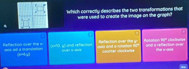 Which correctly describes the two transformations that
were used to create the image on the graph?
4
1
2
,
Reflection over the || Rotation 90° clockwise
Reflection over the x° (x+10,y) and reflection axia and a rotation 90° and a reflection over
axis ad a translation over x-axis counter clockwise the x-axis
(x+6,y)