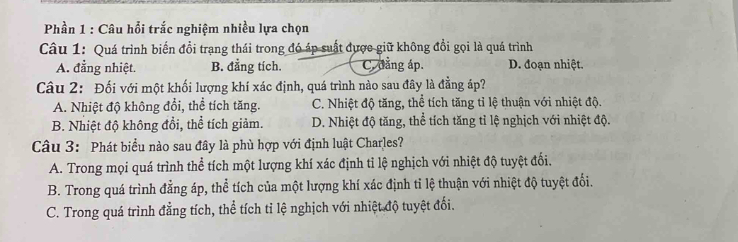 Phần 1 : Câu hỗi trắc nghiệm nhiều lựa chọn
Câu 1: Quá trình biến đổi trạng thái trong đó áp suất được giữ không đổi gọi là quá trình
A. đẳng nhiệt. B. đẳng tích. C. đẳng áp. D. đoạn nhiệt.
Câu 2: Đối với một khối lượng khí xác định, quá trình nào sau đây là đẳng áp?
A. Nhiệt độ không đổi, thể tích tăng. C. Nhiệt độ tăng, thể tích tăng tỉ lệ thuận với nhiệt độ.
B. Nhiệt độ không đổi, thể tích giảm. D. Nhiệt độ tăng, thể tích tăng tỉ lệ nghịch với nhiệt độ.
Câu 3: Phát biểu nào sau đây là phù hợp với định luật Charles?
A. Trong mọi quá trình thể tích một lượng khí xác định tỉ lệ nghịch với nhiệt độ tuyệt đối.
B. Trong quá trình đẳng áp, thể tích của một lượng khí xác định tỉ lệ thuận với nhiệt độ tuyệt đổi.
C. Trong quá trình đẳng tích, thể tích tỉ lệ nghịch với nhiệt độ tuyệt đối.