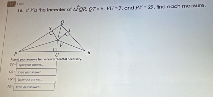 puint 
16. If Vis the Incenter of △ PQR, QT=5, VU=7 , and PV=29 , find each measure. 
Round your answers to the nearest tenth if necessary.
SV= type your answer...
QS= type your answer...
QV= type your answer...
PS= type your answer...