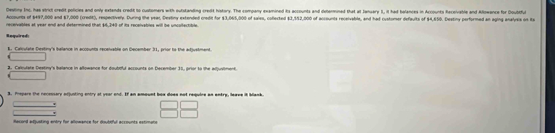 Destiny Inc. has strict credit policies and only extends credit to customers with outstanding credit history. The company examined its accounts and determined that at January 1, it had balances in Accounts Receivable and Allowance for Doubtful 
Accounts of $497,000 and $7,000 (credit), respectively. During the year, Destiny extended credit for $3,065,000 of sales, collected $2,552,000 of accounts receivable, and had customer defauits of $4,650. Destiny performed an aging analysis on its 
receivables at year end and determined that $6,240 of its receivables will be uncollectible. 
Required 
1. Calculate Destiny's balance in accounts receivable on December 31, prior to the adjustment. 
2. Calculate Destiny's balance in allowance for doubtful accounts on December 31, prior to the adjustment. 
3. Prepare the necessary adjusting entry at year end. If an amount box does not require an entry, leave it blank. 
iecord adjusting entry for allowance for doubtful accounts estimate