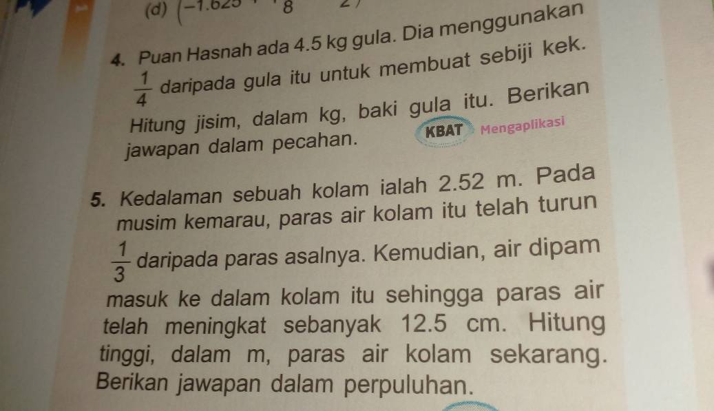 (-7. 8
4. Puan Hasnah ada 4.5 kg gula. Dia menggunakan
 1/4  daripada gula itu untuk membuat sebiji kek. 
Hitung jisim, dalam kg, baki gula itu. Berikan 
jawapan dalam pecahan. KBAT Mengaplikasi 
5. Kedalaman sebuah kolam ialah 2.52 m. Pada 
musim kemarau, paras air kolam itu telah turun
 1/3  daripada paras asalnya. Kemudian, air dipam 
masuk ke dalam kolam itu sehingga paras air 
telah meningkat sebanyak 12.5 cm. Hitung 
tinggi, dalam m, paras air kolam sekarang. 
Berikan jawapan dalam perpuluhan.