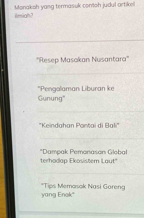 Manakah yang termasuk contoh judul artikel
ilmiah?
"Resep Masakan Nusantara"
"Pengalaman Liburan ke
Gunung"
"Keindahan Pantai di Bali"
"Dampak Pemanasan Global
terhadap Ekosistem Laut"
"Tips Memasak Nasi Goreng
yang Enak"