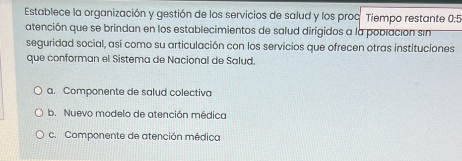 Establece la organización y gestión de los servicios de salud y los proc Tiempo restante 0:5
atención que se brindan en los establecimientos de salud dirigidos a la población sin
seguridad social, así como su articulación con los servicios que ofrecen otras instituciones
que conforman el Sistema de Nacional de Salud.
a. Componente de salud colectiva
b. Nuevo modelo de atención médica
c. Componente de atención médica