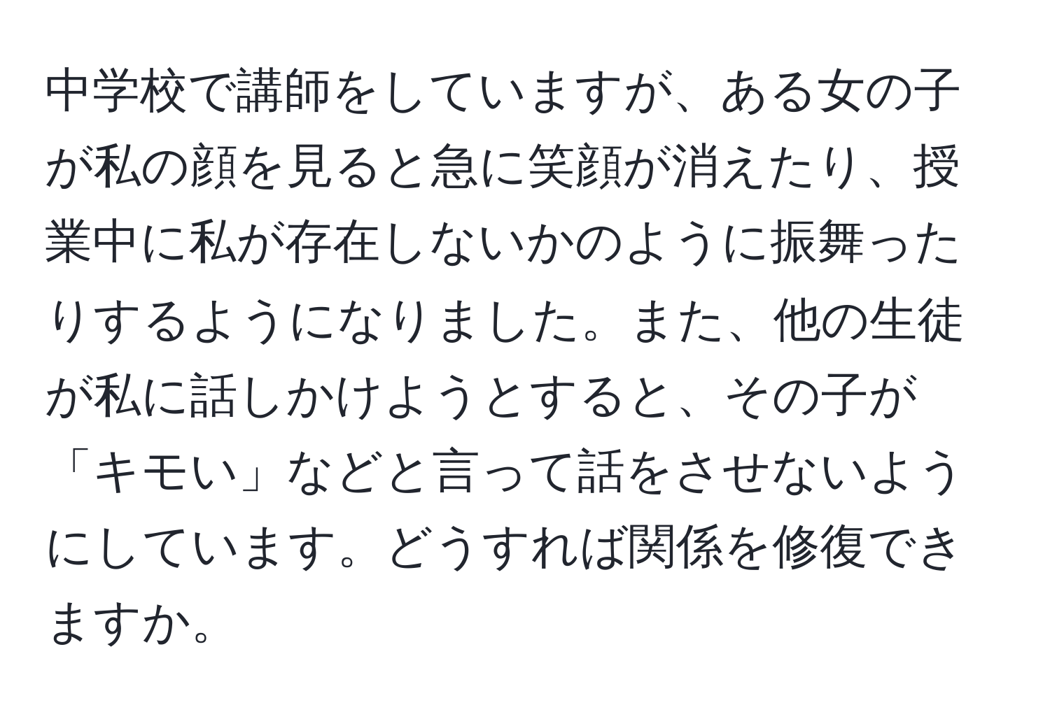 中学校で講師をしていますが、ある女の子が私の顔を見ると急に笑顔が消えたり、授業中に私が存在しないかのように振舞ったりするようになりました。また、他の生徒が私に話しかけようとすると、その子が「キモい」などと言って話をさせないようにしています。どうすれば関係を修復できますか。