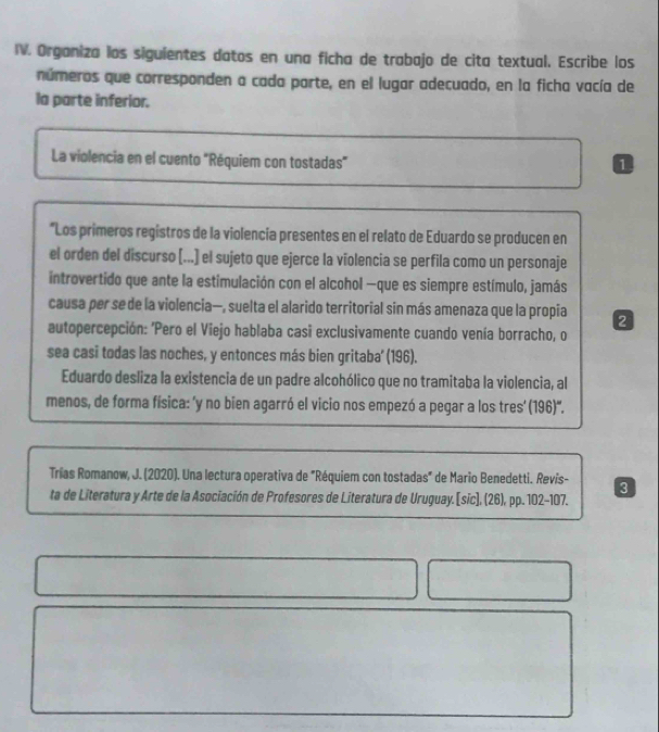 Organiza los siguientes datos en una ficha de trabajo de cita textual. Escribe los 
números que corresponden a cada parte, en el lugar adecuado, en la ficha vacía de 
la parte inferior. 
La violencia en el cuento "Réquiem con tostadas" 
0 
*Los primeros regístros de la violencía presentes en el relato de Eduardo se producen en 
el orden del discurso (...) el sujeto que ejerce la víolencia se perfila como un personaje 
introvertido que ante la estimulación con el alcohol —que es siempre estímulo, jamás 
causa per se de la violencia—, suelta el alarido territorial sin más amenaza que la propia 2 
autopercepción: 'Pero el Viejo hablaba casi exclusivamente cuando venía borracho, o 
sea casi todas las noches, y entonces más bien gritaba' (196). 
Eduardo desliza la existencia de un padre alcohólico que no tramitaba la violencia, al 
menos, de forma física: 'y no bien agarró el vicio nos empezó a pegar a los tres' (196)'. 
Trias Romanow, J. (2020). Una lectura operativa de "Réquiem con tostadas" de Mario Benedetti. Revís- 3 
ta de Literatura y Arte de la Asociación de Profesores de Literatura de Uruguay. [sic], (26), pp. 102-107.