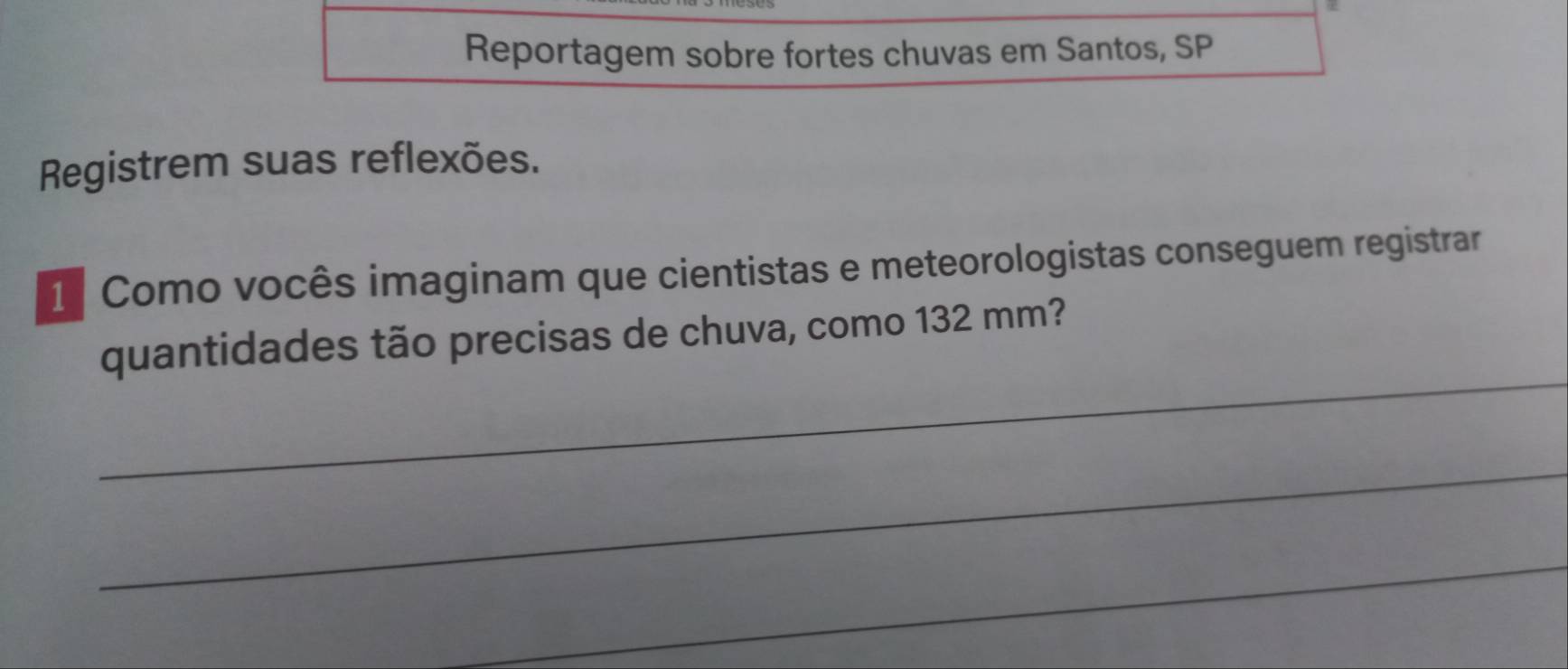 Reportagem sobre fortes chuvas em Santos, SP 
Registrem suas reflexões. 
1 Como vocês imaginam que cientistas e meteorologistas conseguem registrar 
_ 
quantidades tão precisas de chuva, como 132 mm? 
_ 
_ 
_ 
_