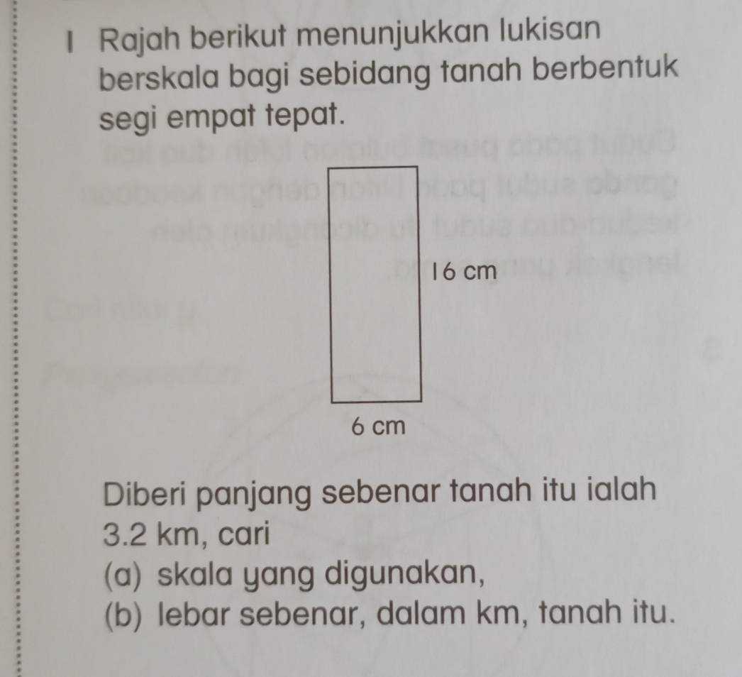 Rajah berikut menunjukkan lukisan 
berskala bagi sebidang tanah berbentuk 
segi empat tepat. 
Diberi panjang sebenar tanah itu ialah
3.2 km, cari 
(a) skala yang digunakan, 
(b) lebar sebenar, dalam km, tanah itu.