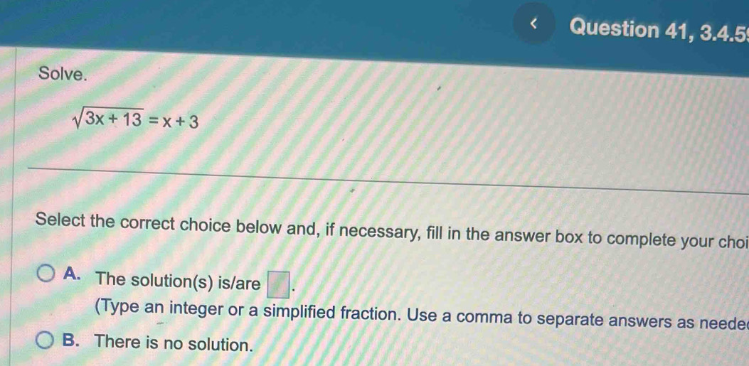 Question 41, 3.4.5
Solve.
sqrt(3x+13)=x+3
Select the correct choice below and, if necessary, fill in the answer box to complete your choi
A. The solution(s) is/are □ . 
(Type an integer or a simplified fraction. Use a comma to separate answers as neede
B. There is no solution.