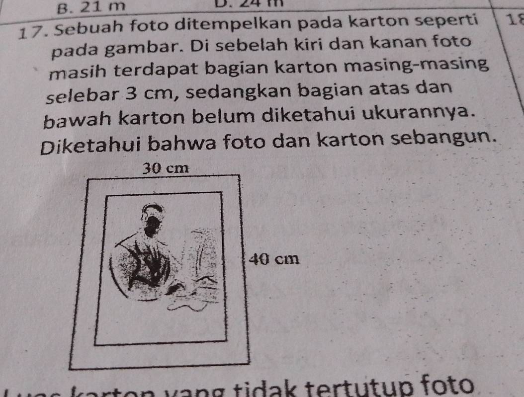 B. 21 m D. 24 m
17. Sebuah foto ditempelkan pada karton seperti 18
pada gambar. Di sebelah kiri dan kanan foto
masih terdapat bagian karton masing-masing
selebar 3 cm, sedangkan bagian atas dan
bawah karton belum diketahui ukurannya.
Diketahui bahwa foto dan karton sebangun.
n w n g tidak tertutup foto