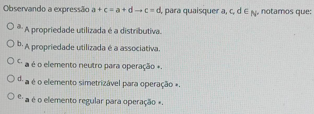 Observando a expressão a+c=a+d _  c=d , para quaisquer a, c, d ∈ N , notamos que:
ª· A propriedade utilizada é a distributiva.
b· A propriedade utilizada é a associativa.
C. a é o elemento neutro para operação *.
d. a é o elemento simetrizável para operação *.
e. a é o elemento regular para operação *.