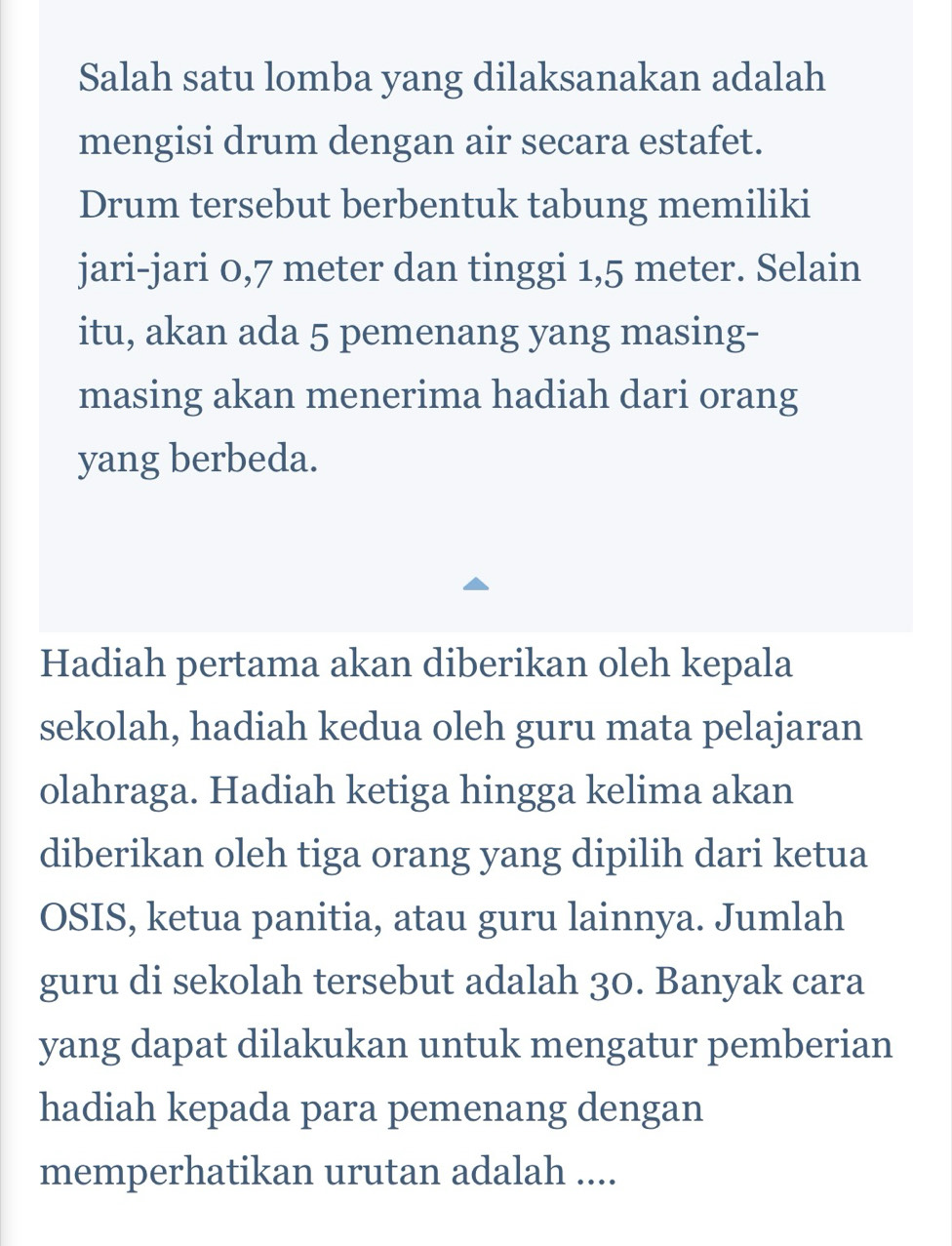 Salah satu lomba yang dilaksanakan adalah 
mengisi drum dengan air secara estafet. 
Drum tersebut berbentuk tabung memiliki 
jari-jari 0,7 meter dan tinggi 1,5 meter. Selain 
itu, akan ada 5 pemenang yang masing- 
masing akan menerima hadiah dari orang 
yang berbeda. 
Hadiah pertama akan diberikan oleh kepala 
sekolah, hadiah kedua oleh guru mata pelajaran 
olahraga. Hadiah ketiga hingga kelima akan 
diberikan oleh tiga orang yang dipilih dari ketua 
OSIS, ketua panitia, atau guru lainnya. Jumlah 
guru di sekolah tersebut adalah 30. Banyak cara 
yang dapat dilakukan untuk mengatur pemberian 
hadiah kepada para pemenang dengan 
memperhatikan urutan adalah ....