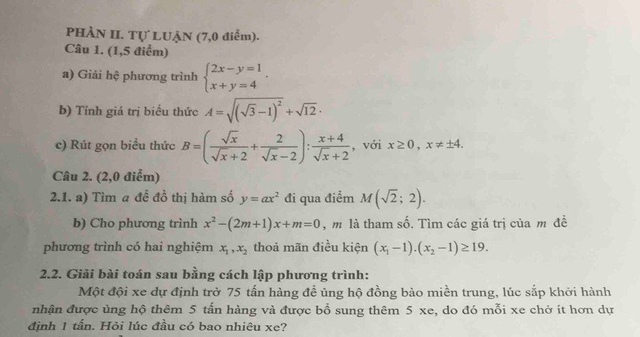 PHÀN II. Tự LUẠN (7,0 điểm). 
Câu 1. (1,5 điểm) 
a) Giải hệ phương trình beginarrayl 2x-y=1 x+y=4endarray.. 
b) Tính giá trị biểu thức A=sqrt((sqrt 3)-1)^2+sqrt(12)·
c) Rút gọn biểu thức B=( sqrt(x)/sqrt(x)+2 + 2/sqrt(x)-2 ): (x+4)/sqrt(x)+2  , với x≥ 0, x!= ± 4. 
Câu 2. (2,0 điểm) 
2.1. a) Tìm a đễ đồ thị hàm số y=ax^2 đi qua điểm M(sqrt(2);2). 
b) Cho phương trình x^2-(2m+1)x+m=0 , m là tham số. Tìm các giá trị của m đề 
phương trình có hai nghiệm x_1, x_2 thoả mãn điều kiện (x_1-1).(x_2-1)≥ 19. 
2.2. Giải bài toán sau bằng cách lập phương trình: 
Một đội xe dự định trở 75 tấn hàng để ủng hộ đồng bào miền trung, lúc sắp khởi hành 
nhận được ủng hộ thêm 5 tấn hàng và được bổ sung thêm 5 xe, do đó mỗi xe chở ít hơn dự 
định 1 tấn. Hỏi lúc đầu có bao nhiêu xe?