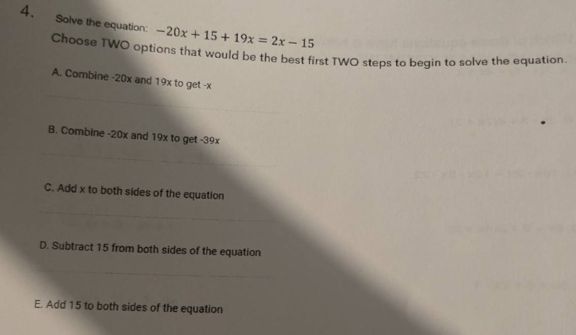 Solve the equation: -20x+15+19x=2x-15
Choose TWO options that would be the best first TWO steps to begin to solve the equation.
_
A. Combine -20x and 19x to get -x
B. Combine -20x and 19x to get -39x
_
C. Add x to both sides of the equation
_
D. Subtract 15 from both sides of the equation
_
E. Add 15 to both sides of the equation