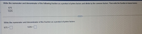 Write the numerator and denominator of the following traction as a product of prime factors and divide by the common factons. Then write the fractier in lewest tems.
 675/1225 
Write the numerator and denominator of the fraction as a product of prime facters
675=□ 1225=□