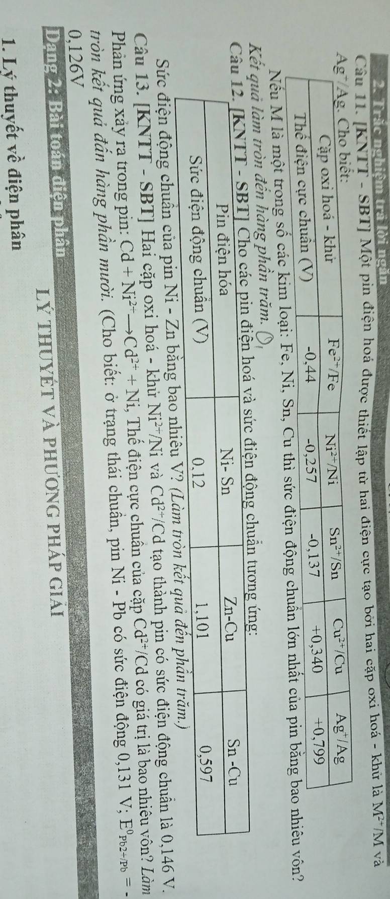 Trăc nghiệm trã lời ngắn
Câu 11. [KNTT - SBT] Một pin điện hoá được thiết lập từ hai điện cực tạo bởi hai cặp oxi hoá - khử là M^(2+)/M và
Nếu M là một trong số các kim loại: Fe, Ni, Sn, Cu thì sức điện động chuẩn lớn nhất củôn?
Kết quả làm tròn đến hàng phần trăm.
ẩn tương ứng:
Sức điện động chuẩn của pin Ni-Zn 1 bằng bao nhiêu V? (Làm tròn kết q
Câu 13. [KNTT - SBT] Hai cặp oxi hoá - khử Ni^(2+)/Ni và Cd^(2+)/ 'Cd tạo thành pin có sức điện động chuẩn là 0,146 V.
Phản ứng xảy ra trong pin: Cd+Ni^(2+)to Cd^(2+)+Ni i, Thế điện cực chuân của cặp Cd^(2+) /Cd có giá trị là bao nhiêu vôn? Làm
tròn kết quả đấn hàng phần mười. (Cho biết: ở trạng thái chuẩn, pin Ni - Pb có sức điện động 0,131 V; E^0_Pb2+/Pb=-
0,126V
Dang 2: Bài toán điện phân
lý thuyết và phương pháp giái
1. Lý thuyết về điện phân