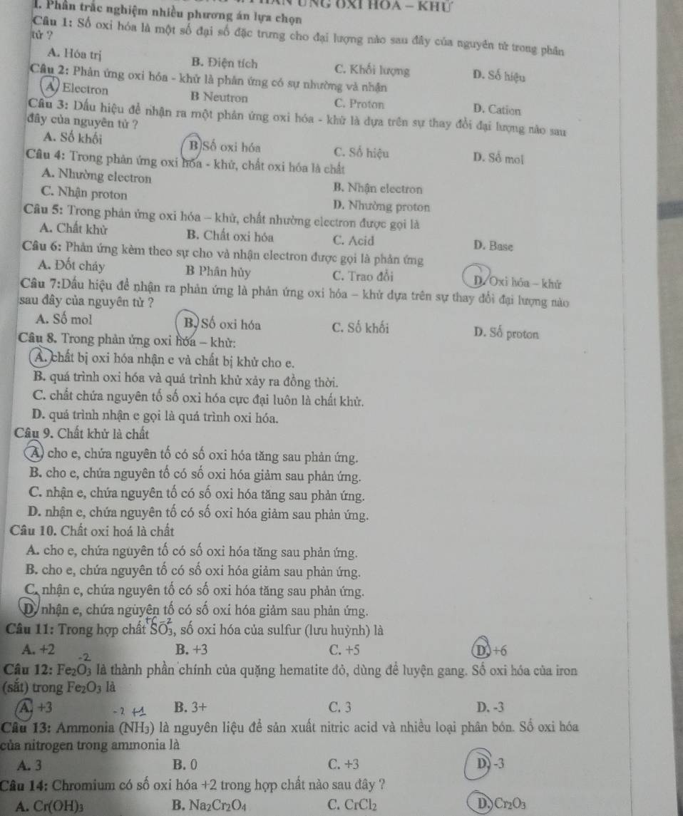 Phần trắc nghiệm nhiều phương án lựa chọn
tử ?
Câu 1: Số oxi hóa là một số đại số đặc trưng cho đại lượng nào sau đây của nguyên tử trong phần
A. Hóa trị B. Điện tích C. Khối lượng D. Số hiệu
Câu 2: Phản ứng oxi hóa - khử là phân ứng có sự nhường và nhận
A Electron B Neutron C. Proton D. Cation
Cầu 3: Dấu hiệu để nhận ra một phân ứng oxi hóa - khử là dựa trên sự thay đổi đại lượng nào sau
đây của nguyên tử ?
A. Số khối B)Số oxi hóa C. Số hiệu D. Sổ mol
Câu 4: Trong phản ứng oxi hóa - khử, chất oxi hóa là chất
A. Nhường electron B. Nhận electron
C. Nhận proton D. Nhường proton
Câu 5: Trong phản ứng oxi hóa - khử, chất nhường electron được gọi là
A. Chất khử B. Chất oxi hóa C. Acid D. Base
Câu 6: Phản ứng kèm theo sự cho và nhận electron được gọi là phản ứng
A. Đốt cháy B Phân hủy C. Trao đổi D/Oxi hóa  khử
Cầu 7:Dầu hiệu đề nhận ra phản ứng là phản ứng oxi hóa - khử dựa trên sự thay đổi đại lượng nào
sau đây của nguyên tử ?
A. Số mol B Số oxi hóa C. Số khối D. Số proton
Câu 8. Trong phản ứng oxi hóa - khử:
A. chất bị oxi hóa nhận e và chất bị khử cho e.
B. quá trình oxi hóa và quá trình khử xảy ra đồng thời.
C. chất chứa nguyên tố số oxi hóa cực đại luôn là chất khử.
D. quá trình nhận e gọi là quá trình oxi hóa.
Câu 9. Chất khử là chất
A) cho e, chứa nguyên tố có số oxi hóa tăng sau phản ứng.
B. cho e, chứa nguyên tố có số oxi hóa giảm sau phản ứng.
C. nhận e, chứa nguyên tố có số oxi hóa tăng sau phản ứng.
D. nhận e, chứa nguyên tố có số oxi hóa giảm sau phản ứng.
Câu 10. Chất oxi hoá là chất
A. cho e, chứa nguyên tố có số oxi hóa tăng sau phản ứng.
B. cho e, chứa nguyên tố có số oxi hóa giảm sau phản ứng.
C nhận c, chứa nguyên tố có số oxi hóa tăng sau phản ứng.
D nhận e, chứa nguyện tố có số oxi hóa giảm sau phản ứng.
Câu 11: Trong hợp chất Soverline O 5, số oxi hóa của sulfur (lưu huỳnh) là
A. +2 -2
B. +3 C. +5 D)+6
Câu 12: Fe_2O_3 là là thành phần chính của quặng hematite đỏ, dùng để luyện gang. Số oxi hóa của iron
(sắt) trong Fe_2O_3 là
A. +3 - 2 +1 B. 3+ C. 3 D. -3
Câu 13: Ammonia (NH₃) là nguyên liệu đề sản xuất nitric acid và nhiều loại phân bón. Số oxi hóa
của nitrogen trong ammonia là
A. 3 B. 0 C. +3 D) -3
Câu 14: Chromium có số oxi hóa +2 trong hợp chất nào sau đây ?
A. Cr(OH)_3 B. Na_2Cr_2O_4 C. CrCl_2 D Cr_2O_3