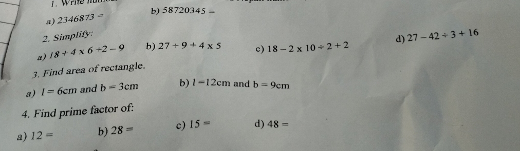 Write nur 
a) 2346873= b) 58720345=
2. Simplify: 
a) 18+4* 6/ 2-9 b) 27/ 9+4* 5
c) 18-2* 10/ 2+2 d) 27-42/ 3+16
3. Find area of rectangle. 
a) I=6cm and b=3cm b) 1=12cm and b=9cm
4. Find prime factor of: 
a) 12= b) 28= c) 15= d) 48=