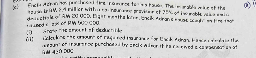 Encik Adnan has purchased fire insurance for his house. The insurable value of the 
house is RM 2.4 million with a co-insurance provision of 75% of insurable value and a 
deductible of RM 20 000. Eight months later, Encik Adnan's house caught on fire that 
caused a loss of RM 500 000. 
(i) State the amount of deductible 
(ii) Calculate the amount of required insurance for Encik Adnan. Hence calculate the 
amount of insurance purchased by Encik Adnan if he received a compensation of
RM 430 000