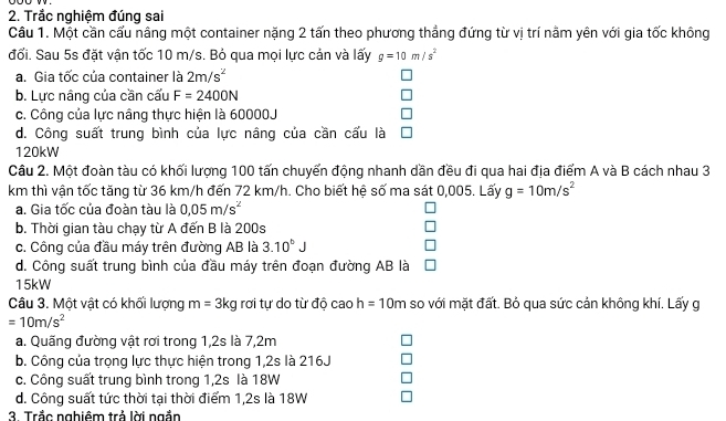 Trắc nghiệm đúng sai
Câu 1. Một cần cấu nâng một container nặng 2 tấn theo phương thẳng đứng từ vị trí nằm yên với gia tốc không
đối. Sau 5s đặt vận tốc 10 m/s. Bỏ qua mọi lực cản và lấy g=10m/s^2
a. Gia tốc của container là 2m/s^2
b. Lực nâng của cần cấu F=2400N
c. Công của lực nâng thực hiện là 60000J
d. Công suất trung bình của lực nâng của cần cấu là
120kW
Câu 2. Một đoàn tàu có khối lượng 100 tấn chuyến động nhanh dần đều đi qua hai địa điểm A và B cách nhau 3
km thì vận tốc tăng từ 36 km/h đến 72 km/h. Cho biết hệ số ma sát 0,005. Lấy g=10m/s^2
a. Gia tốc của đoàn tàu là 0,05m/s^2
b. Thời gian tàu chạy từ A đến B là 200s
c. Công của đầu máy trên đường AB là 3.10^6J
d. Công suất trung bình của đầu máy trên đoạn đường AB là
15kW
Câu 3. Một vật có khối lượng m=3kg g rơi tự do từ độ cao h=10m so với mặt đất. Bỏ qua sức cản không khí. Lấy g
=10m/s^2
a. Quãng đường vật rơi trong 1,2s là 7,2m
b. Công của trọng lực thực hiện trong 1,2s là 216J
c. Công suất trung bình trong 1,2s là 18W
d. Công suất tức thời tại thời điểm 1,2s là 18W
3. Trắc nghiêm trả lời ngắn