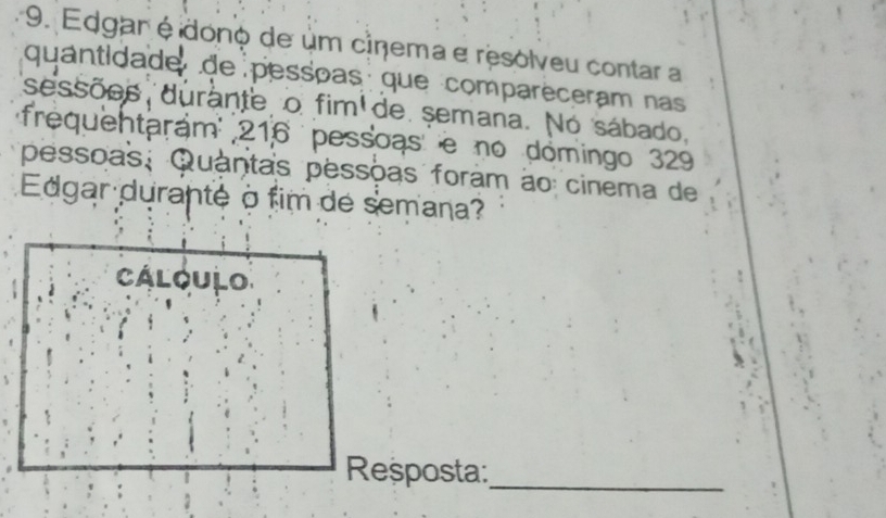 Edgar éidono de um cinema e resolveu contar a 
quantidade de pessõas que comparèceram nas 
sessões durante o fim de semana. No sábado, 
frequentarám 216 pessoas e no domingo 329 
pessõas, Quantas pessõas foram ão cinema de 
Edgar durante à fim de semana? 
Cálqulo 
Reșposta:_