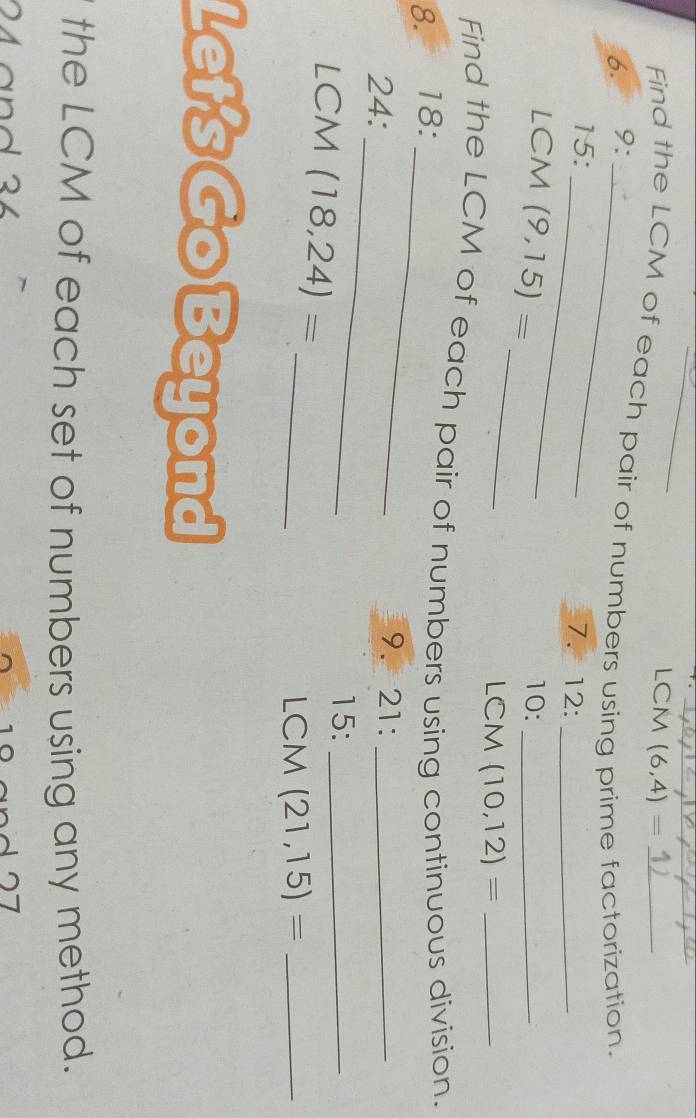 LCM (6,4)=
Find the LCM of each pair of numbers using prime factorization. 
6. 9 :_ 
15:_ 
7. 12 :_ 
_ 
LCM (9,15)= 10:_ 
LCM (10,12)= _ 
Find the LCM of each pair of numbers using continuous division. 
8. 18 : 
_ 
24: 
_ 
9. 21 :_ 
LCM (18,24)=
15:_ 
_ 
LCM (21,15)= _ 
Let's Go Beyond 
the LCM of each set of numbers using any method.
24 and 34
1 07