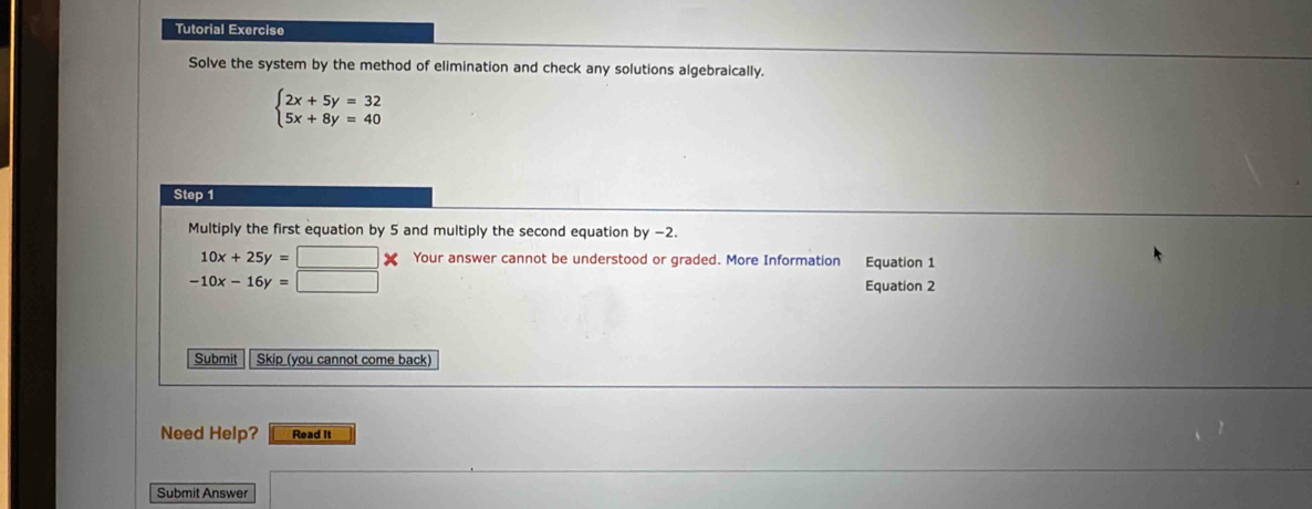 Tutorial Exercise
Solve the system by the method of elimination and check any solutions algebraically.
beginarrayl 2x+5y=32 5x+8y=40endarray.
Step 1
Multiply the first equation by 5 and multiply the second equation by −2.
10x+25y= ✘ Your answer cannot be understood or graded. More Information Equation 1
-10x-16y=
Equation 2
Submit Skip (you cannot come back)
Need Help? Read it
Submit Answer