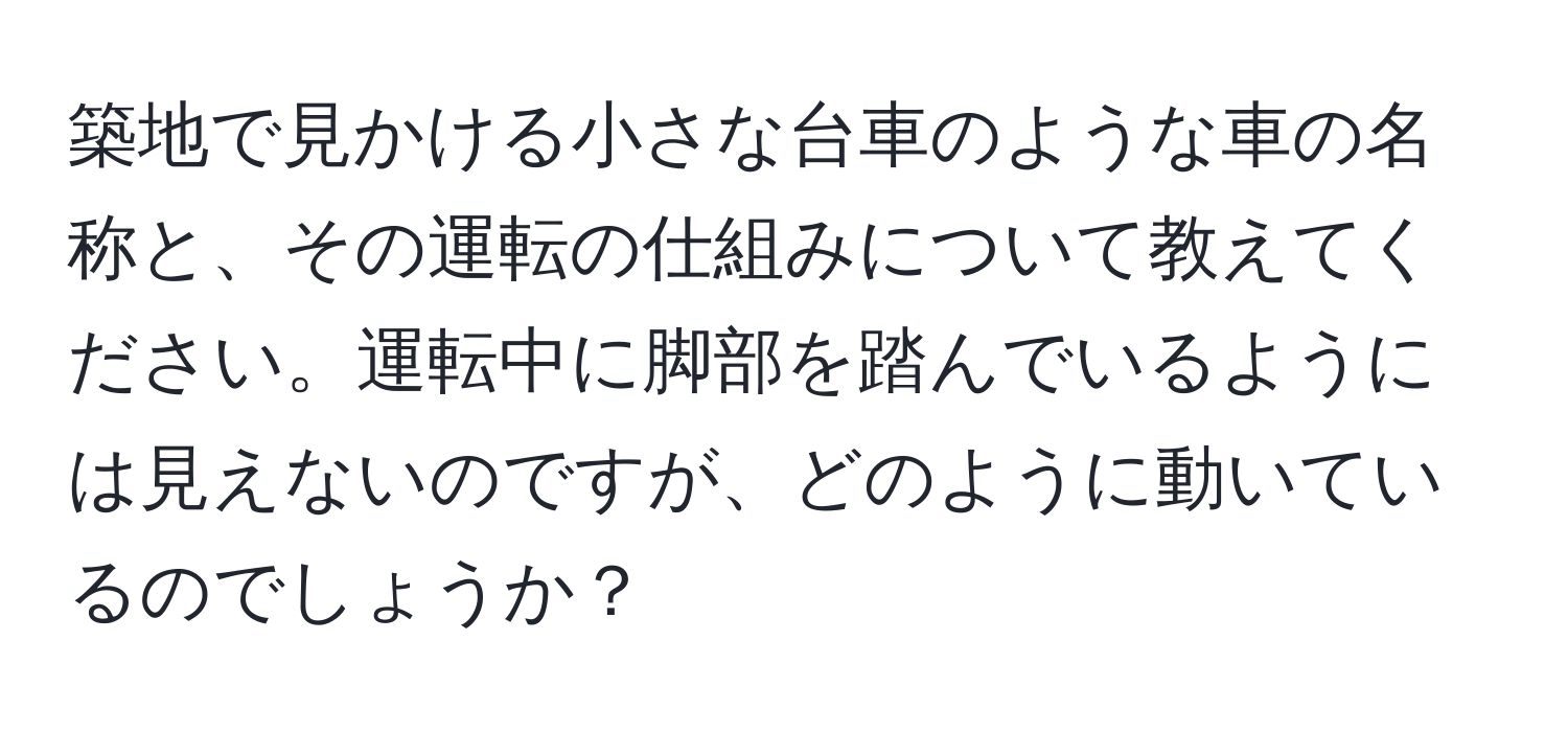 築地で見かける小さな台車のような車の名称と、その運転の仕組みについて教えてください。運転中に脚部を踏んでいるようには見えないのですが、どのように動いているのでしょうか？