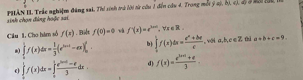 PHÀN II. Trắc nghiệm đúng sai. Thí sinh trả lời từ câu 1 đến cầu 4. Trong mỗi ý a), b), c), d) ở môi củu, m
sinh chọn đúng hoặc sai.
Câu 1. Cho hàm số f(x). Biết f(0)=0 và f'(x)=e^(3x+1), forall x∈ R.
a) ∈tlimits _0^(1f(x)dx=frac 1)3(e^(3x+1)-ex)|_0^(1.
b) ∈tlimits _0^1f(x)dx=frac e^a)+bec , với a, b, c∈ Z thì a+b+c=9.
c) ∈tlimits _0^(1f(x)dx=∈tlimits _0^1frac e^3x+1)-e3dx.
d) f(x)= (e^(3x+1)+e)/3 .