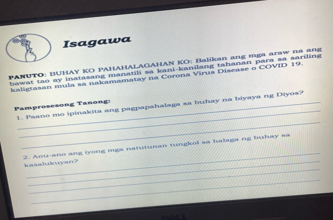 Isagawa 
PANUTO: BUHAY KO PAHAHALAGAHAN KO: Balikan ang mga araw na ang 
bawat tao ay inatasang manatili sa kani-kanilang tahanan para sa sariling 
kaligtasan mula sa nakamamatay na Corona Virus Disease o COVID 19. 
_ 
Pamprosesong Tanong: 
_ 
1. Paano mo ipinakita ang pagpapahalaga sa buhay na biyaya ng Diyos? 
_ 
2. Anu-ano ang iyong mga natutunan tungkol sa halaga ng buhay sa 
_ 
kasalukuyan? 
_