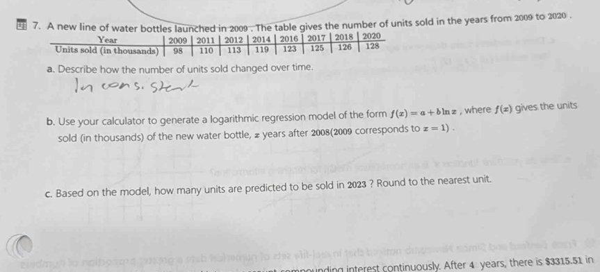 A new line of water bottles launched in 2009 . The table gives the number of units sold in the years from 2009 to 2020 . 
a. Describe how the number of units sold changed over time. 
b. Use your calculator to generate a logarithmic regression model of the form f(x)=a+bln x , where f(x) gives the units 
sold (in thousands) of the new water bottle, £ years after 2008(2009 corresponds to x=1). 
c. Based on the model, how many units are predicted to be sold in 2023 ? Round to the nearest unit. 
zisdmyb lu nolh 
unding interest continuously. After 4 years, there is $3315.51 in