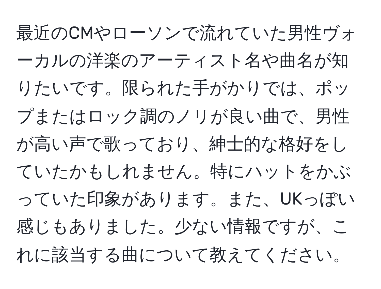 最近のCMやローソンで流れていた男性ヴォーカルの洋楽のアーティスト名や曲名が知りたいです。限られた手がかりでは、ポップまたはロック調のノリが良い曲で、男性が高い声で歌っており、紳士的な格好をしていたかもしれません。特にハットをかぶっていた印象があります。また、UKっぽい感じもありました。少ない情報ですが、これに該当する曲について教えてください。