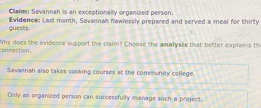 Claim: Savannah is an exceptionally organized person. 
Evidence: Last month, Savannah flawlessly prepared and served a meal for thirty 
guests. 
Why does the evidence support the claim? Choose the analysis that better explains th 
connection. 
Savannah also takes cooking courses at the community college. 
Only an organized person can successfully manage such a project.