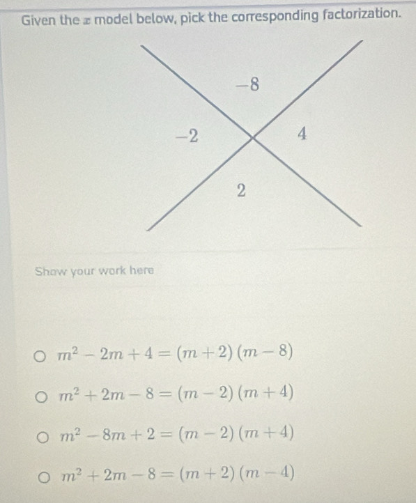 Given the a model below, pick the corresponding factorization.
Show your work here
m^2-2m+4=(m+2)(m-8)
m^2+2m-8=(m-2)(m+4)
m^2-8m+2=(m-2)(m+4)
m^2+2m-8=(m+2)(m-4)