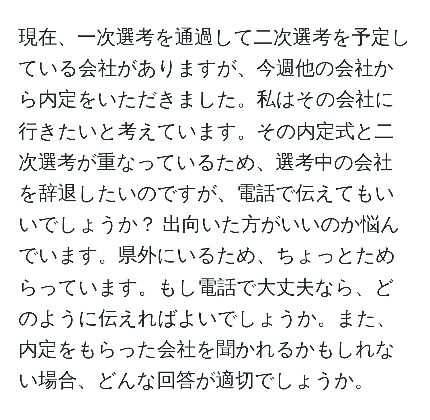 現在、一次選考を通過して二次選考を予定している会社がありますが、今週他の会社から内定をいただきました。私はその会社に行きたいと考えています。その内定式と二次選考が重なっているため、選考中の会社を辞退したいのですが、電話で伝えてもいいでしょうか？ 出向いた方がいいのか悩んでいます。県外にいるため、ちょっとためらっています。もし電話で大丈夫なら、どのように伝えればよいでしょうか。また、内定をもらった会社を聞かれるかもしれない場合、どんな回答が適切でしょうか。