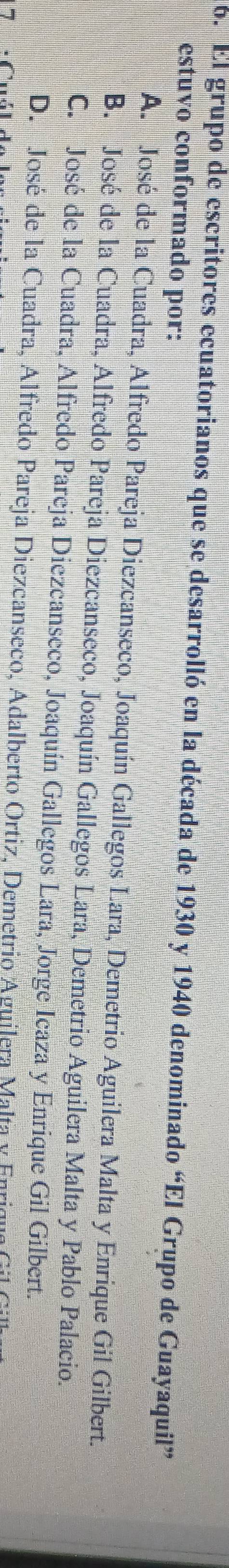 El grupo de escritores ecuatorianos que se desarrolló en la década de 1930 y 1940 denominado “El Grupo de Guayaquil”
estuvo conformado por:
A. José de la Cuadra, Alfredo Pareja Diezcanseco, Joaquín Gallegos Lara, Demetrio Aguilera Malta y Enrique Gil Gilbert.
B. José de la Cuadra, Alfredo Pareja Diezcanseco, Joaquín Gallegos Lara, Demetrio Aguilera Malta y Pablo Palacio.
C. José de la Cuadra, Alfredo Pareja Diezcanseco, Joaquín Gallegos Lara, Jorge Icaza y Enrique Gil Gilbert.
D. José de la Cuadra, Alfredo Pareja Diezcanseco, Adalberto Ortiz, Demetrio Aguilera Malta y Enrique