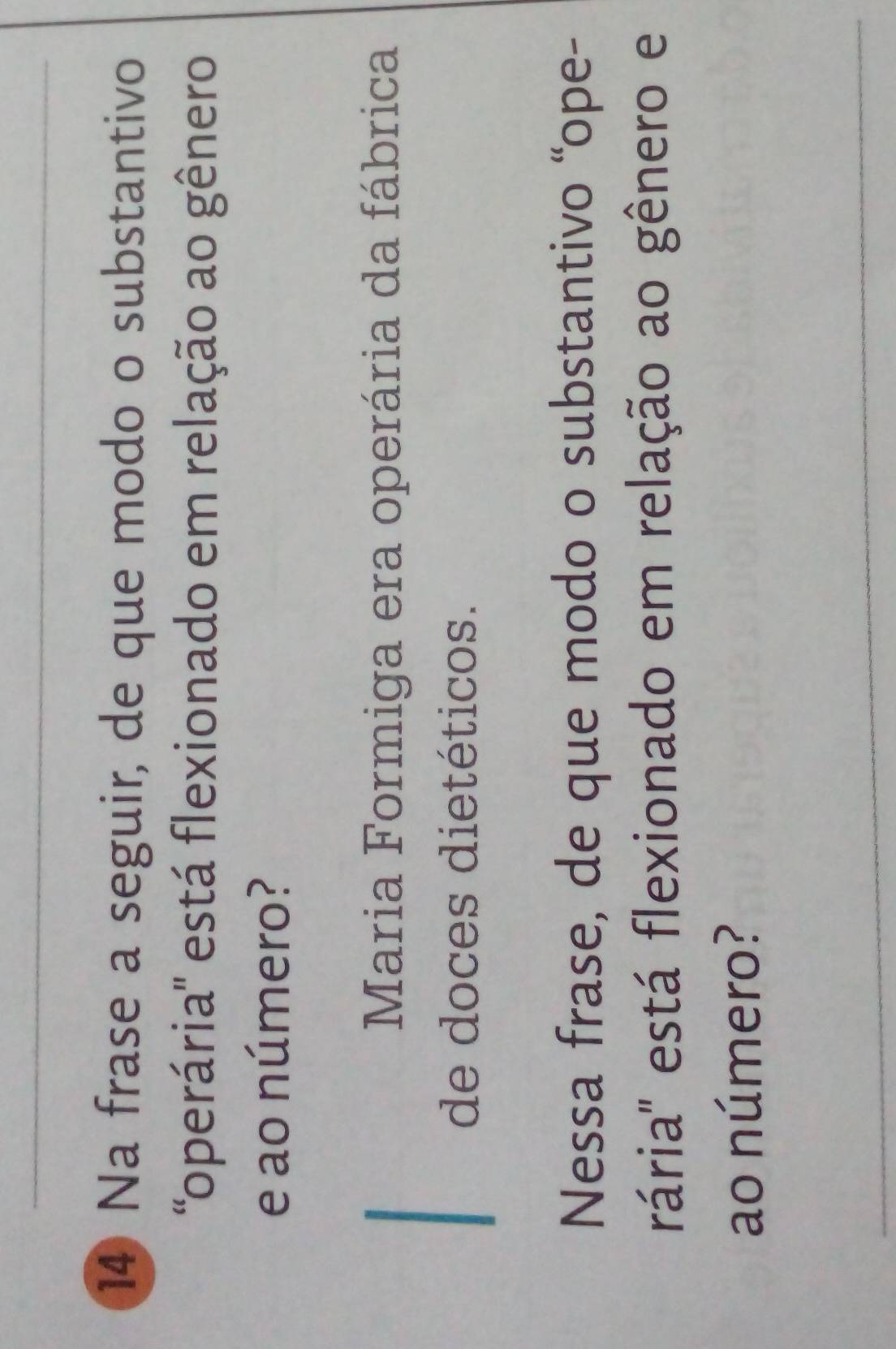 Na frase a seguir, de que modo o substantivo 
'operária'' está flexionado em relação ao gênero 
e ao número? 
Maria Formiga era operária da fábrica 
de doces dietéticos. 
Nessa frase, de que modo o substantivo “ope- 
rária'' está flexionado em relação ao gênero e 
ao número?