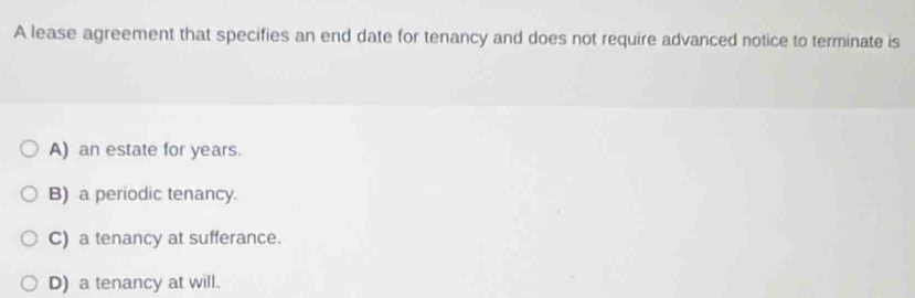 A lease agreement that specifies an end date for tenancy and does not require advanced notice to terminate is
A) an estate for years.
B) a periodic tenancy.
C) a tenancy at sufferance.
D) a tenancy at will.