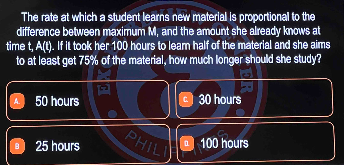 The rate at which a student learns new material is proportional to the
difference between maximum M, and the amount she already knows at
time t, A(t). If it took her 100 hours to learn half of the material and she aims
to at least get 75% of the material, how much longer should she study?
A. 50 hours C. 30 hours
a
B 25 hours . ) 100 hours