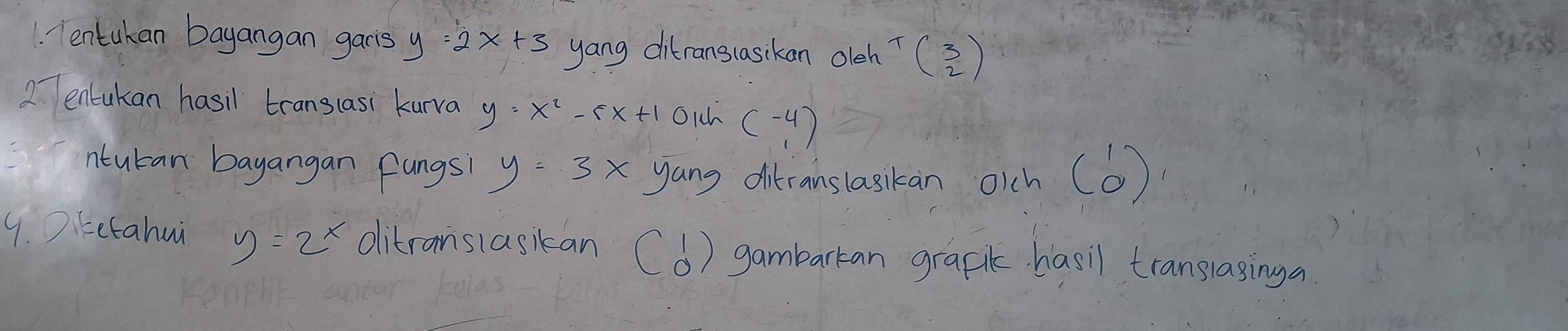 Tentukan bayangan garis y 2x+3 yang ditranslasckan olch T(2) 
2 entukan hasil translasi kurva y=x^2-5x+1 Olh beginpmatrix -4 1endpmatrix
ntucan bayangan fangs y=3x yang ditcanslasikan oich (6) 
9. Ditetahui y=2^x ditransiasikan (b) gambarkan graf hasil translasinga